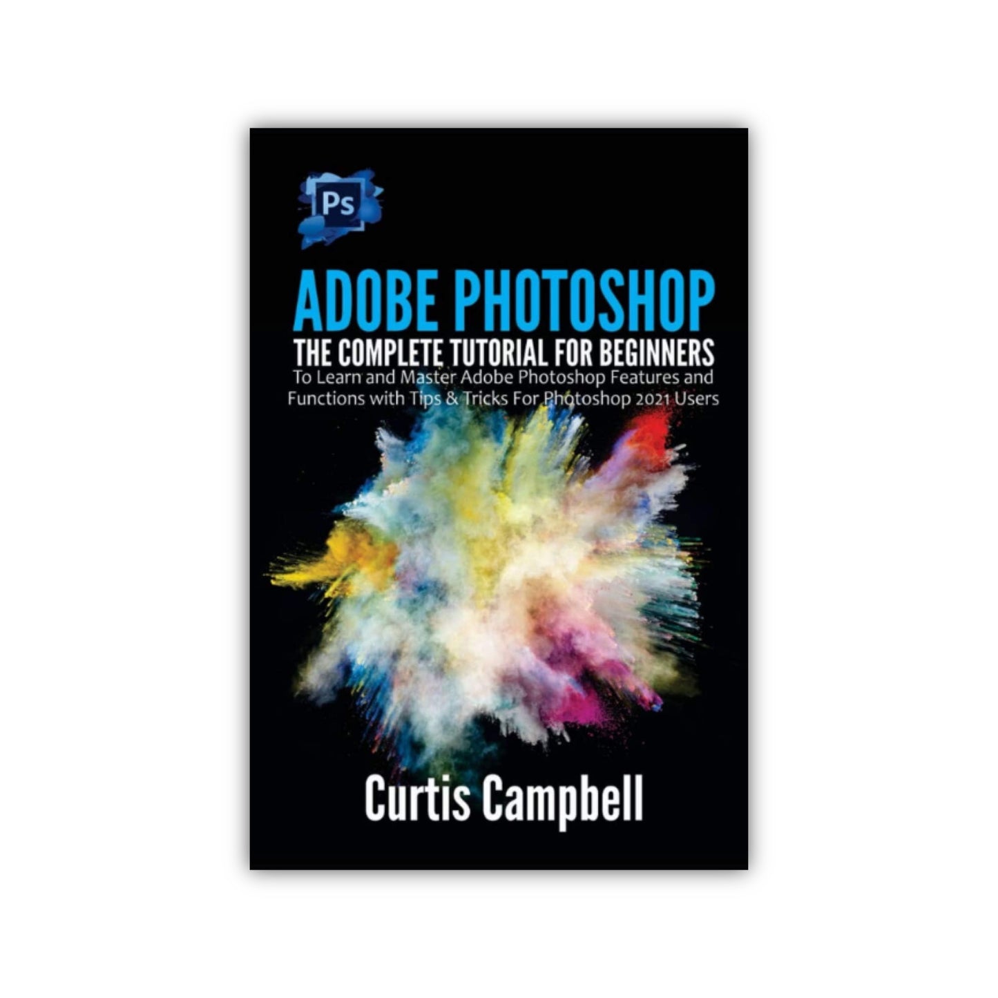 Adobe Photoshop: The Complete Tutorial for Beginners to Learn and Master Adobe Photoshop Features and Functions with Tips & Tricks For Photoshop 2021 Users by Curtis Campbell